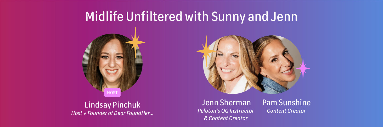 Midlife Unfiltered with Sunny and Jenn.  Host is Lindsay Pinchuk, Host and Founder of Dear FoundHer plus Jenn Sherman and Pam Sunshine.  Jenn is Peloton's OG Instructor and Content Creator, and Pam is a Content Creator