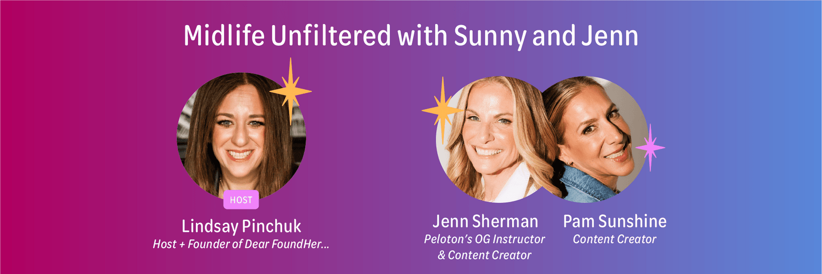 Midlife Unfiltered with Sunny and Jenn.  Host is Lindsay Pinchuk, Host and Founder of Dear FoundHer plus Jenn Sherman and Pam Sunshine.  Jenn is Peloton's OG Instructor and Content Creator, and Pam is a Content Creator